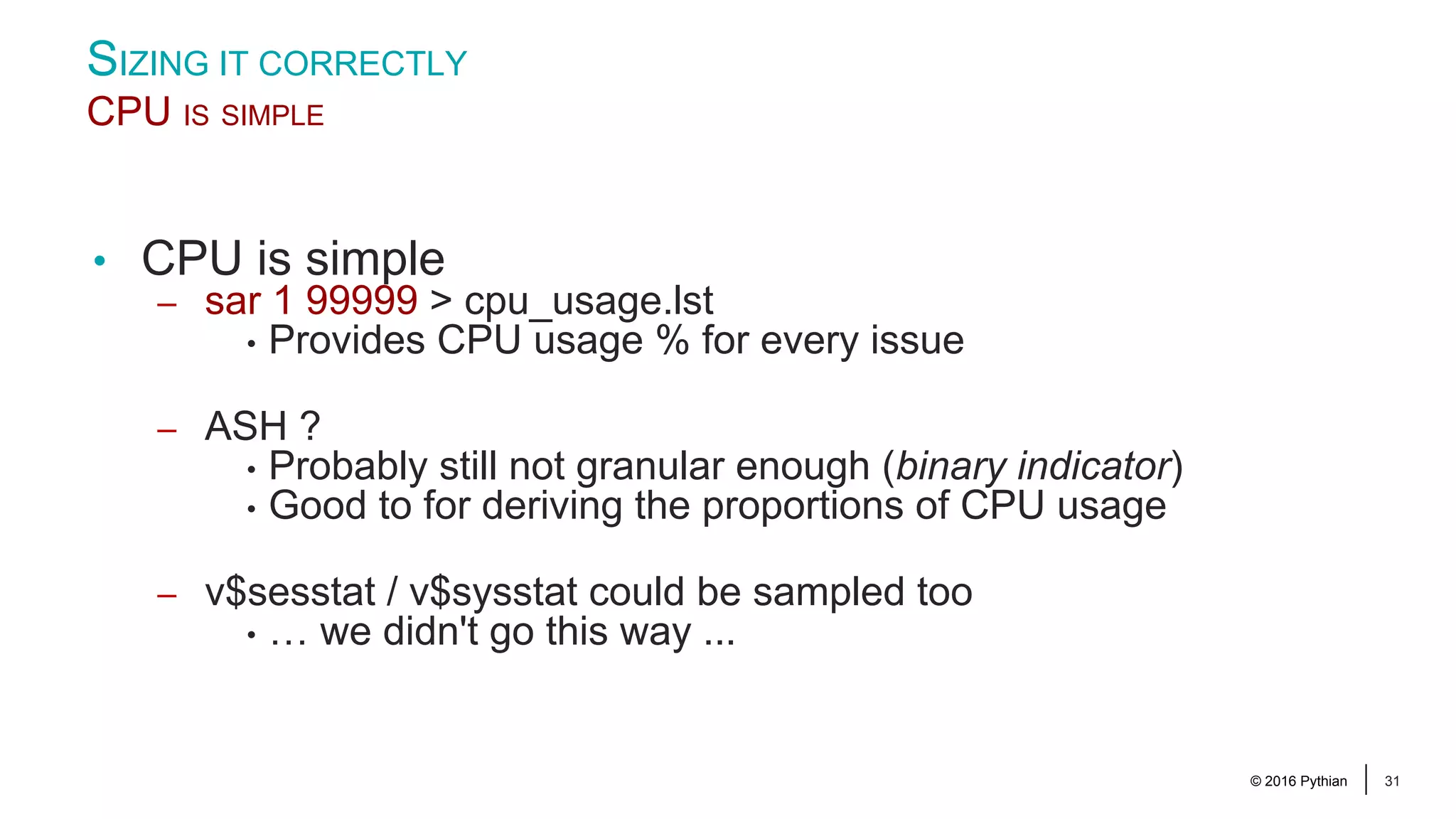© 2016 Pythian 31 • CPU is simple – sar 1 99999 > cpu_usage.lst • Provides CPU usage % for every issue – ASH ? • Probably still not granular enough (binary indicator) • Good to for deriving the proportions of CPU usage – v$sesstat / v$sysstat could be sampled too • … we didn't go this way ... SIZING IT CORRECTLY CPU IS SIMPLE 