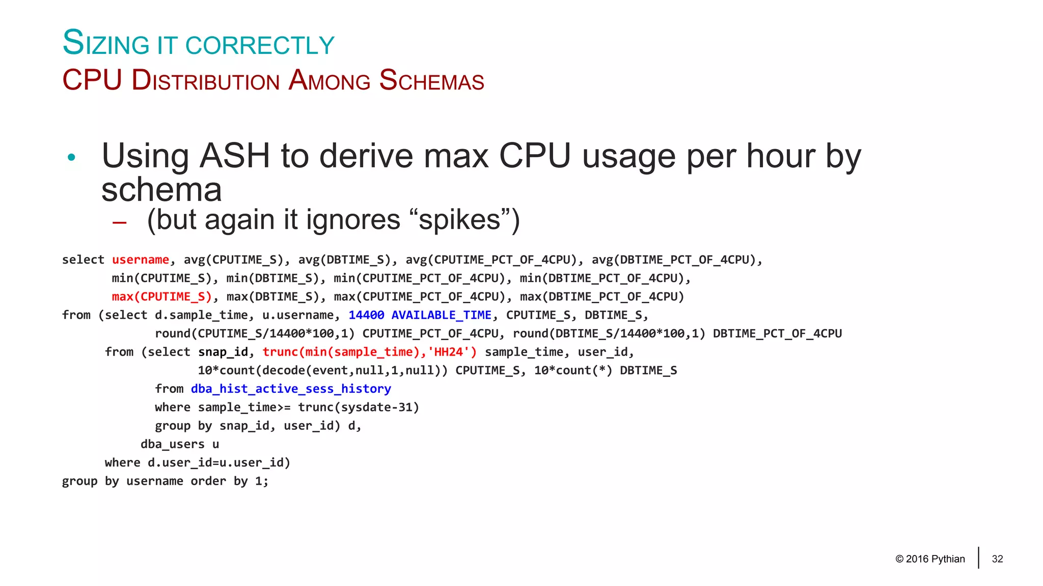 © 2016 Pythian 32 SIZING IT CORRECTLY CPU DISTRIBUTION AMONG SCHEMAS • Using ASH to derive max CPU usage per hour by schema – (but again it ignores “spikes”) select username, avg(CPUTIME_S), avg(DBTIME_S), avg(CPUTIME_PCT_OF_4CPU), avg(DBTIME_PCT_OF_4CPU), min(CPUTIME_S), min(DBTIME_S), min(CPUTIME_PCT_OF_4CPU), min(DBTIME_PCT_OF_4CPU), max(CPUTIME_S), max(DBTIME_S), max(CPUTIME_PCT_OF_4CPU), max(DBTIME_PCT_OF_4CPU) from (select d.sample_time, u.username, 14400 AVAILABLE_TIME, CPUTIME_S, DBTIME_S, round(CPUTIME_S/14400*100,1) CPUTIME_PCT_OF_4CPU, round(DBTIME_S/14400*100,1) DBTIME_PCT_OF_4CPU from (select snap_id, trunc(min(sample_time),'HH24') sample_time, user_id, 10*count(decode(event,null,1,null)) CPUTIME_S, 10*count(*) DBTIME_S from dba_hist_active_sess_history where sample_time>= trunc(sysdate-31) group by snap_id, user_id) d, dba_users u where d.user_id=u.user_id) group by username order by 1; 