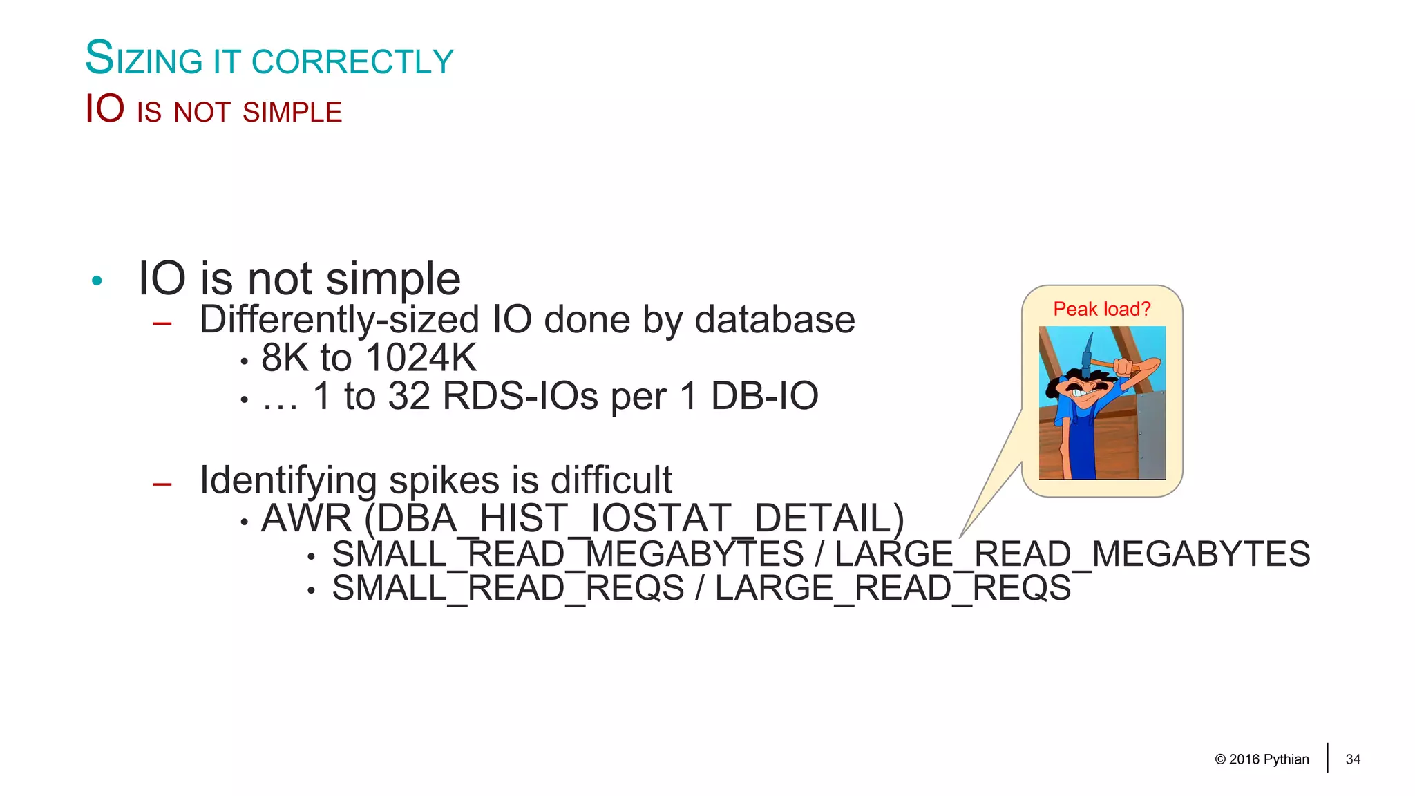 © 2016 Pythian 34 • IO is not simple – Differently-sized IO done by database • 8K to 1024K • … 1 to 32 RDS-IOs per 1 DB-IO – Identifying spikes is difficult • AWR (DBA_HIST_IOSTAT_DETAIL) • SMALL_READ_MEGABYTES / LARGE_READ_MEGABYTES • SMALL_READ_REQS / LARGE_READ_REQS SIZING IT CORRECTLY IO IS NOT SIMPLE Peak load? 