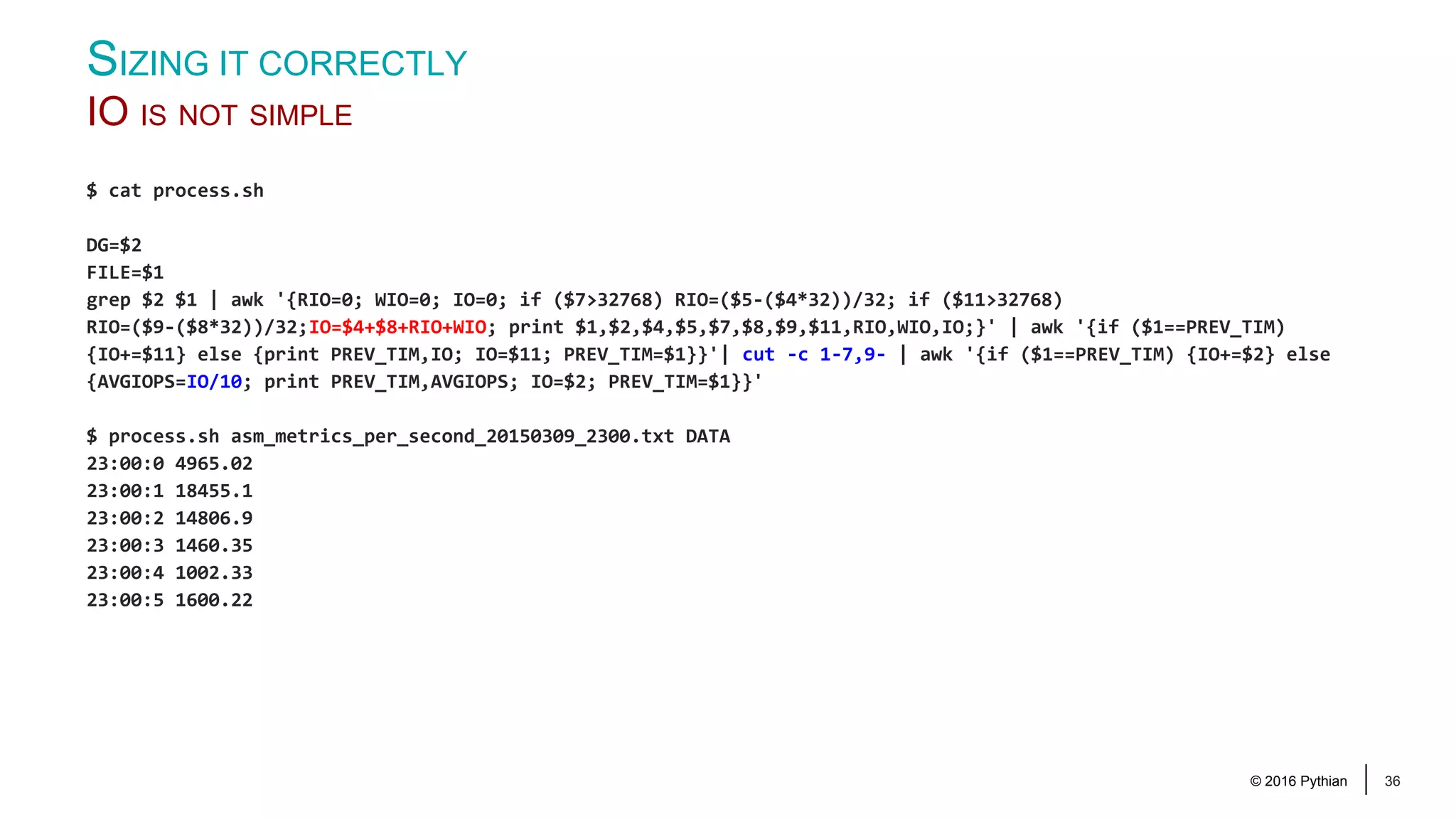 © 2016 Pythian 36 $ cat process.sh DG=$2 FILE=$1 grep $2 $1 | awk '{RIO=0; WIO=0; IO=0; if ($7>32768) RIO=($5-($4*32))/32; if ($11>32768) RIO=($9-($8*32))/32;IO=$4+$8+RIO+WIO; print $1,$2,$4,$5,$7,$8,$9,$11,RIO,WIO,IO;}' | awk '{if ($1==PREV_TIM) {IO+=$11} else {print PREV_TIM,IO; IO=$11; PREV_TIM=$1}}'| cut -c 1-7,9- | awk '{if ($1==PREV_TIM) {IO+=$2} else {AVGIOPS=IO/10; print PREV_TIM,AVGIOPS; IO=$2; PREV_TIM=$1}}' $ process.sh asm_metrics_per_second_20150309_2300.txt DATA 23:00:0 4965.02 23:00:1 18455.1 23:00:2 14806.9 23:00:3 1460.35 23:00:4 1002.33 23:00:5 1600.22 SIZING IT CORRECTLY IO IS NOT SIMPLE 