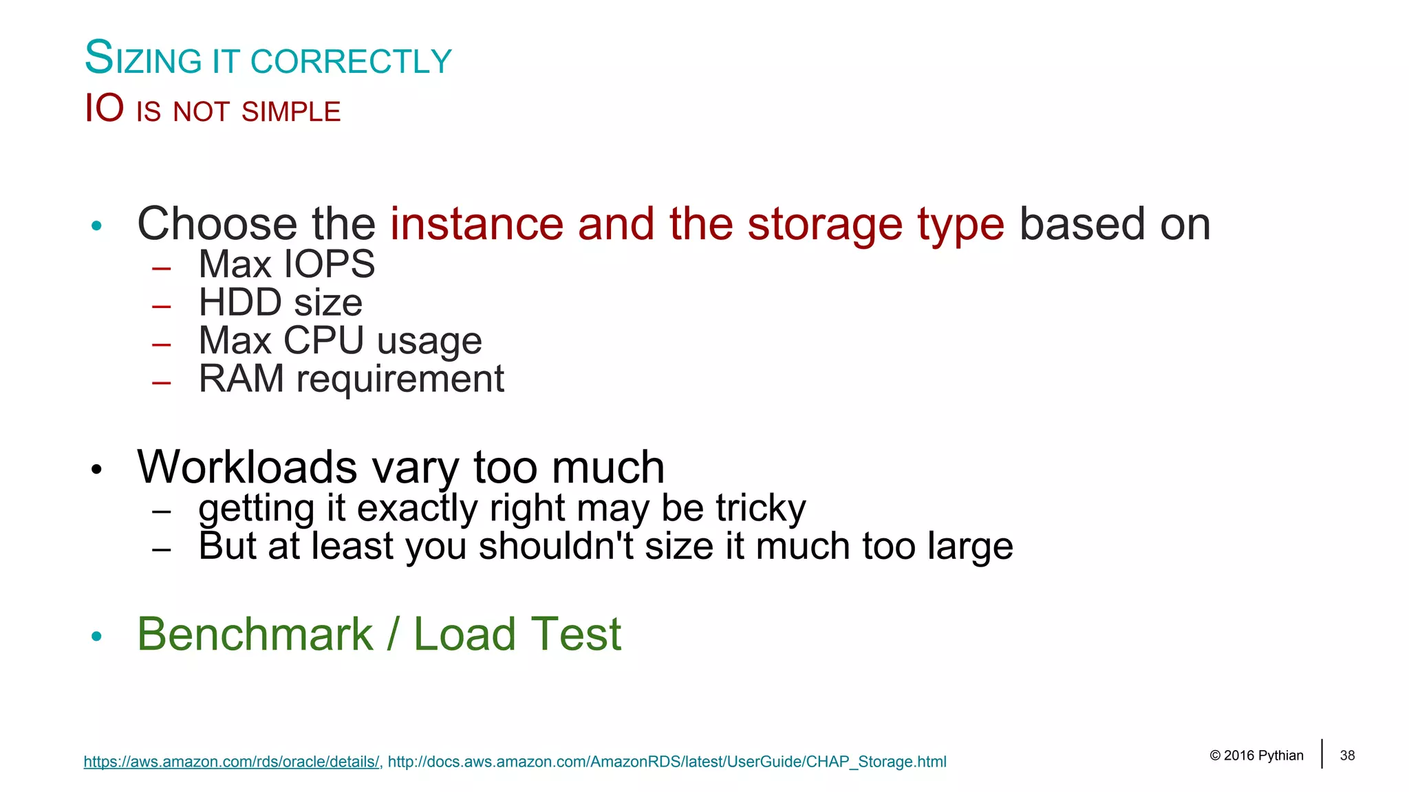 © 2016 Pythian 38 • Choose the instance and the storage type based on – Max IOPS – HDD size – Max CPU usage – RAM requirement • Workloads vary too much – getting it exactly right may be tricky – But at least you shouldn't size it much too large • Benchmark / Load Test SIZING IT CORRECTLY IO IS NOT SIMPLE https://aws.amazon.com/rds/oracle/details/, http://docs.aws.amazon.com/AmazonRDS/latest/UserGuide/CHAP_Storage.html 