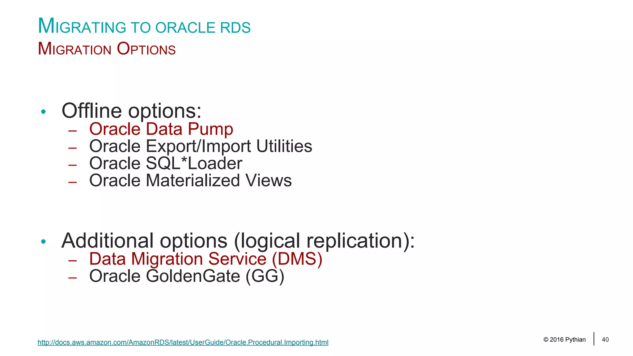© 2016 Pythian 40 MIGRATING TO ORACLE RDS MIGRATION OPTIONS • Offline options: – Oracle Data Pump – Oracle Export/Import Utilities – Oracle SQL*Loader – Oracle Materialized Views • Additional options (logical replication): – Data Migration Service (DMS) – Oracle GoldenGate (GG) http://docs.aws.amazon.com/AmazonRDS/latest/UserGuide/Oracle.Procedural.Importing.html 