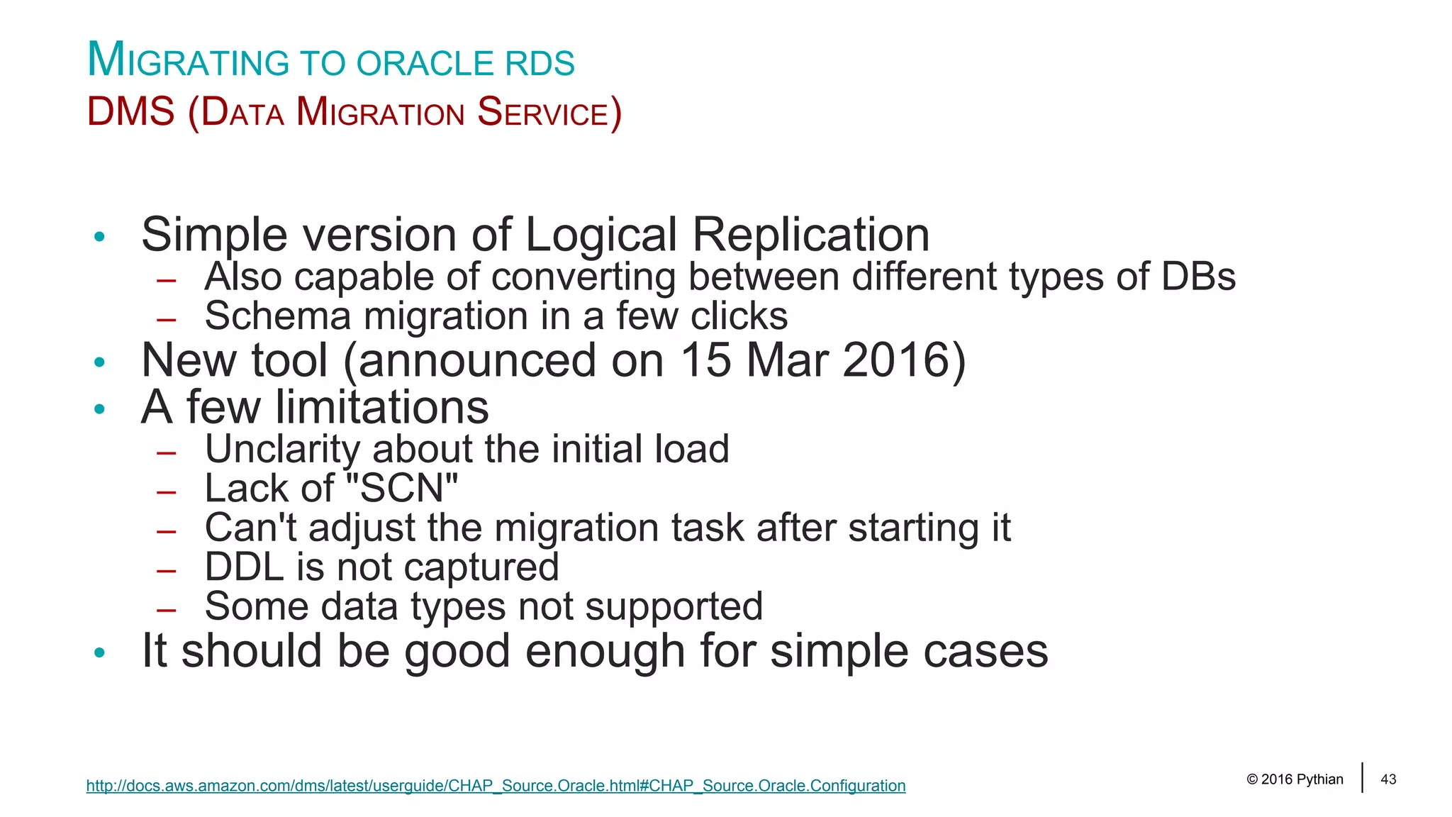 © 2016 Pythian 43 • Simple version of Logical Replication – Also capable of converting between different types of DBs – Schema migration in a few clicks • New tool (announced on 15 Mar 2016) • A few limitations – Unclarity about the initial load – Lack of "SCN" – Can't adjust the migration task after starting it – DDL is not captured – Some data types not supported • It should be good enough for simple cases MIGRATING TO ORACLE RDS DMS (DATA MIGRATION SERVICE) http://docs.aws.amazon.com/dms/latest/userguide/CHAP_Source.Oracle.html#CHAP_Source.Oracle.Configuration 