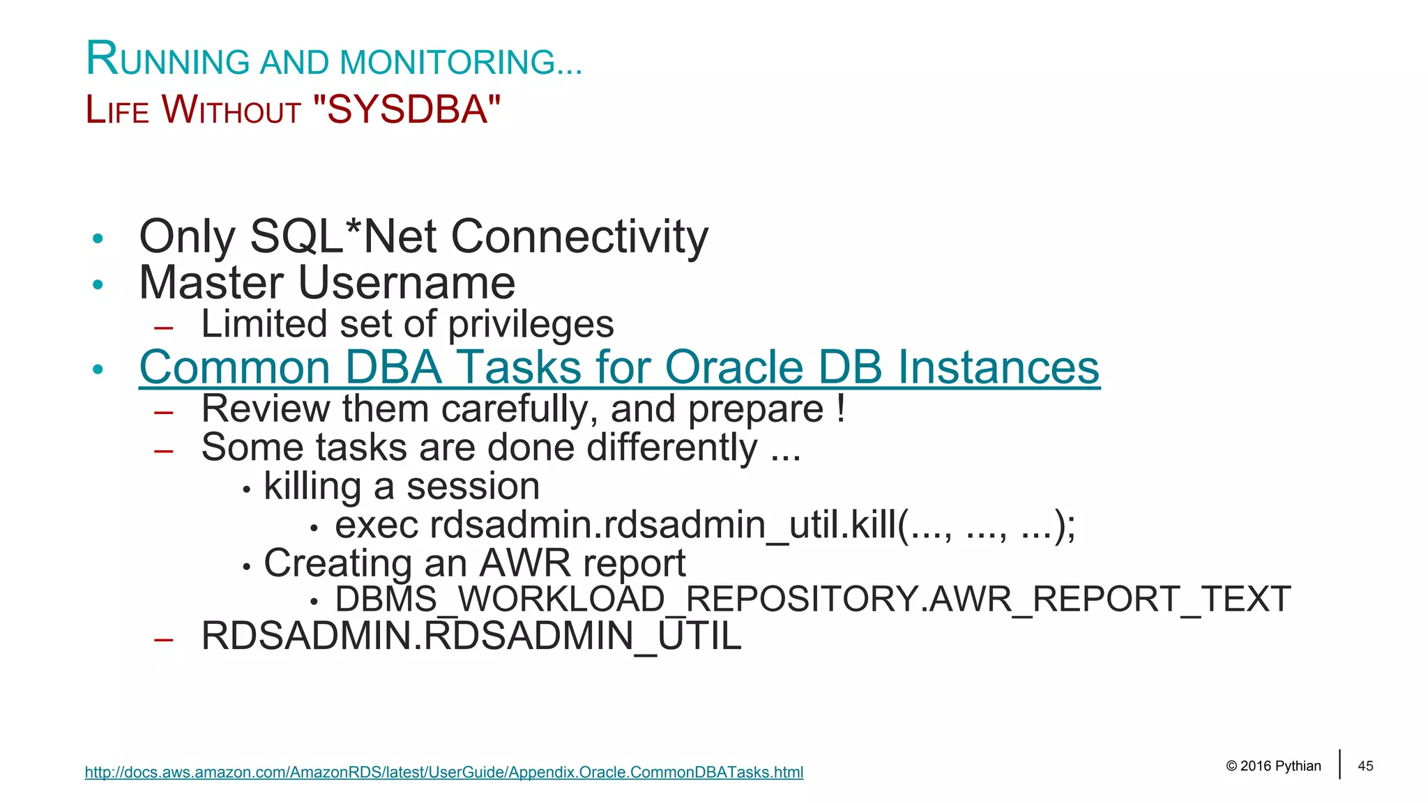 © 2016 Pythian 45 RUNNING AND MONITORING... LIFE WITHOUT "SYSDBA" http://docs.aws.amazon.com/AmazonRDS/latest/UserGuide/Appendix.Oracle.CommonDBATasks.html • Only SQL*Net Connectivity • Master Username – Limited set of privileges • Common DBA Tasks for Oracle DB Instances – Review them carefully, and prepare ! – Some tasks are done differently ... • killing a session • exec rdsadmin.rdsadmin_util.kill(..., ..., ...); • Creating an AWR report • DBMS_WORKLOAD_REPOSITORY.AWR_REPORT_TEXT – RDSADMIN.RDSADMIN_UTIL 
