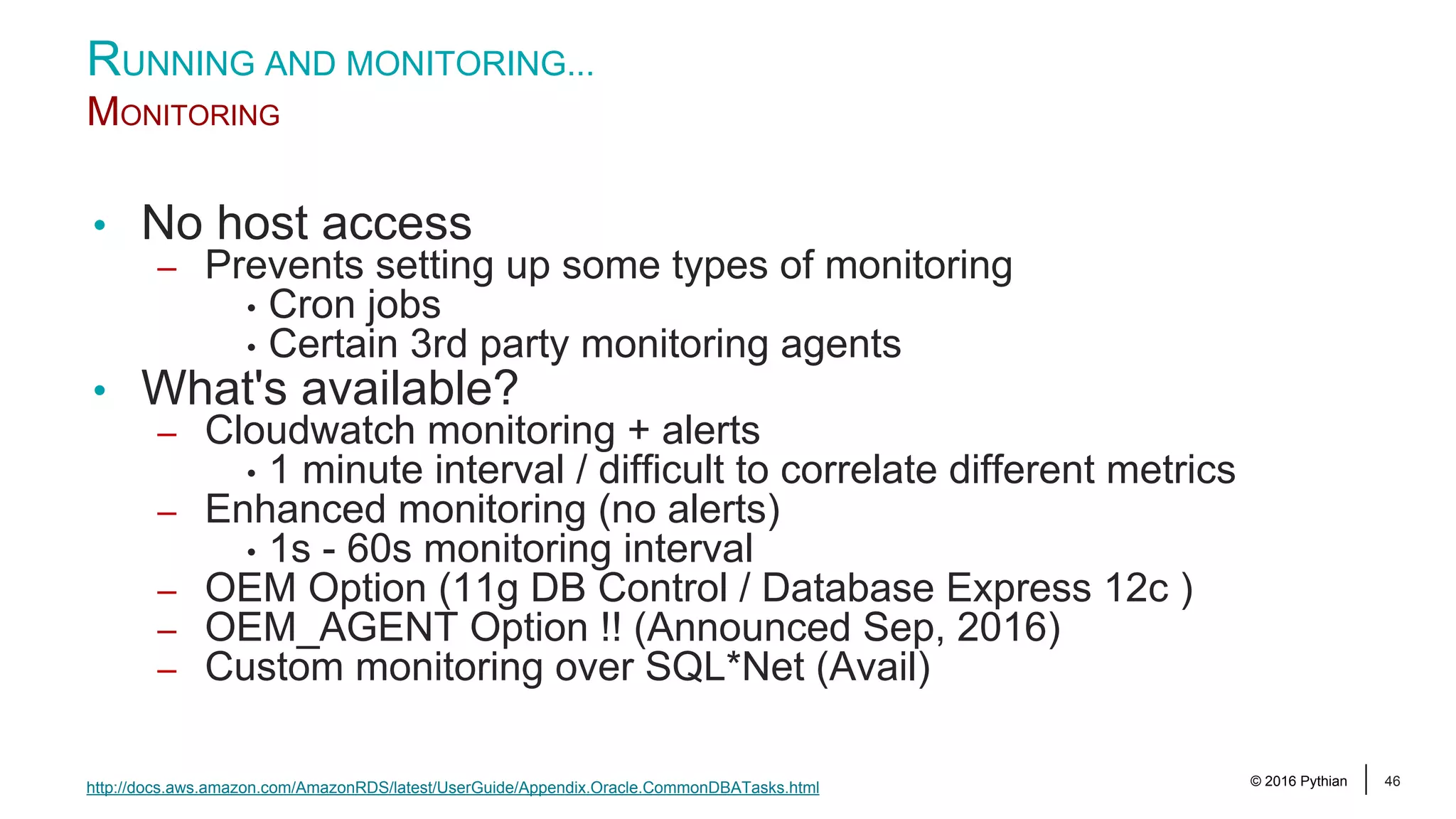 © 2016 Pythian 46 • No host access – Prevents setting up some types of monitoring • Cron jobs • Certain 3rd party monitoring agents • What's available? – Cloudwatch monitoring + alerts • 1 minute interval / difficult to correlate different metrics – Enhanced monitoring (no alerts) • 1s - 60s monitoring interval – OEM Option (11g DB Control / Database Express 12c ) – OEM_AGENT Option !! (Announced Sep, 2016) – Custom monitoring over SQL*Net (Avail) RUNNING AND MONITORING... MONITORING http://docs.aws.amazon.com/AmazonRDS/latest/UserGuide/Appendix.Oracle.CommonDBATasks.html 