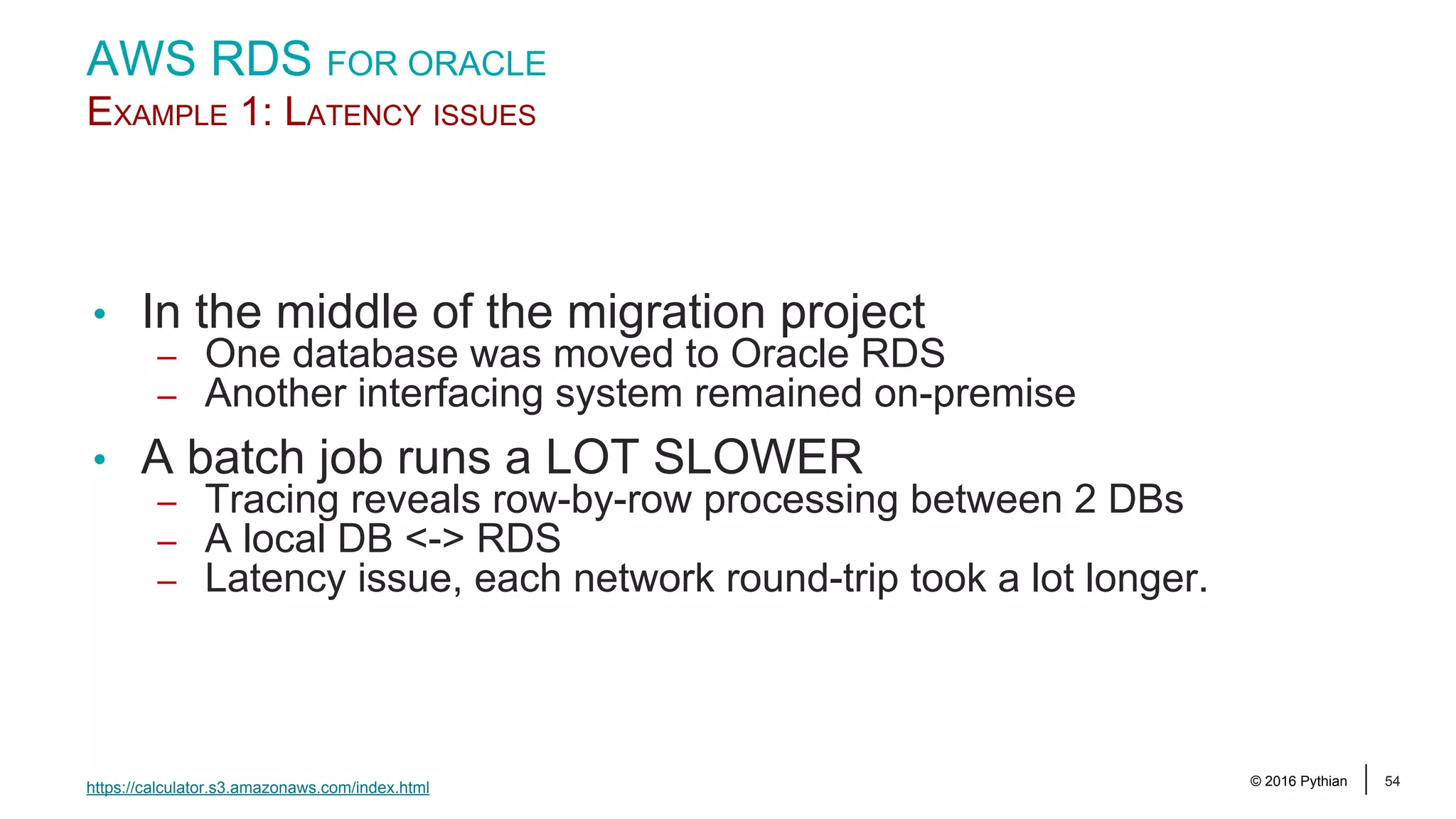 © 2016 Pythian 54 AWS RDS FOR ORACLE EXAMPLE 1: LATENCY ISSUES • In the middle of the migration project – One database was moved to Oracle RDS – Another interfacing system remained on-premise • A batch job runs a LOT SLOWER – Tracing reveals row-by-row processing between 2 DBs – A local DB <-> RDS – Latency issue, each network round-trip took a lot longer. https://calculator.s3.amazonaws.com/index.html 
