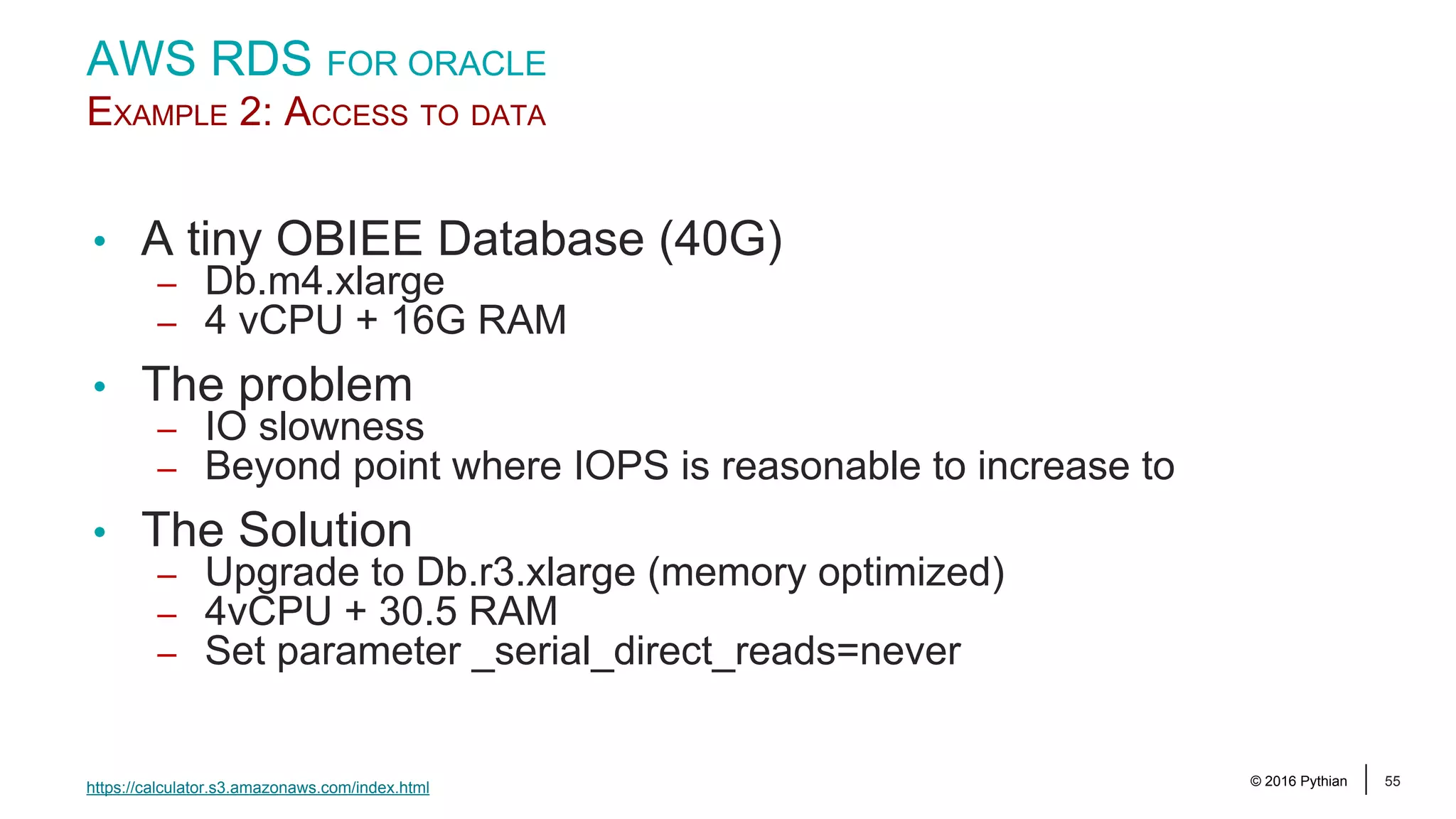 © 2016 Pythian 55 AWS RDS FOR ORACLE EXAMPLE 2: ACCESS TO DATA • A tiny OBIEE Database (40G) – Db.m4.xlarge – 4 vCPU + 16G RAM • The problem – IO slowness – Beyond point where IOPS is reasonable to increase to • The Solution – Upgrade to Db.r3.xlarge (memory optimized) – 4vCPU + 30.5 RAM – Set parameter _serial_direct_reads=never https://calculator.s3.amazonaws.com/index.html 