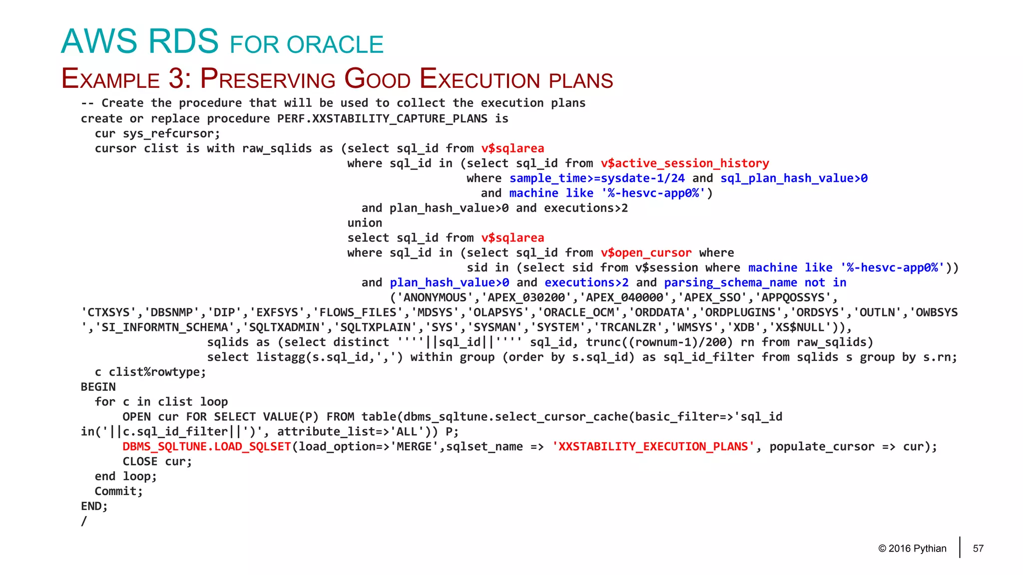 © 2016 Pythian 57 -- Create the procedure that will be used to collect the execution plans create or replace procedure PERF.XXSTABILITY_CAPTURE_PLANS is cur sys_refcursor; cursor clist is with raw_sqlids as (select sql_id from v$sqlarea where sql_id in (select sql_id from v$active_session_history where sample_time>=sysdate-1/24 and sql_plan_hash_value>0 and machine like '%-hesvc-app0%') and plan_hash_value>0 and executions>2 union select sql_id from v$sqlarea where sql_id in (select sql_id from v$open_cursor where sid in (select sid from v$session where machine like '%-hesvc-app0%')) and plan_hash_value>0 and executions>2 and parsing_schema_name not in ('ANONYMOUS','APEX_030200','APEX_040000','APEX_SSO','APPQOSSYS', 'CTXSYS','DBSNMP','DIP','EXFSYS','FLOWS_FILES','MDSYS','OLAPSYS','ORACLE_OCM','ORDDATA','ORDPLUGINS','ORDSYS','OUTLN','OWBSYS ','SI_INFORMTN_SCHEMA','SQLTXADMIN','SQLTXPLAIN','SYS','SYSMAN','SYSTEM','TRCANLZR','WMSYS','XDB','XS$NULL')), sqlids as (select distinct ''''||sql_id||'''' sql_id, trunc((rownum-1)/200) rn from raw_sqlids) select listagg(s.sql_id,',') within group (order by s.sql_id) as sql_id_filter from sqlids s group by s.rn; c clist%rowtype; BEGIN for c in clist loop OPEN cur FOR SELECT VALUE(P) FROM table(dbms_sqltune.select_cursor_cache(basic_filter=>'sql_id in('||c.sql_id_filter||')', attribute_list=>'ALL')) P; DBMS_SQLTUNE.LOAD_SQLSET(load_option=>'MERGE',sqlset_name => 'XXSTABILITY_EXECUTION_PLANS', populate_cursor => cur); CLOSE cur; end loop; Commit; END; / AWS RDS FOR ORACLE EXAMPLE 3: PRESERVING GOOD EXECUTION PLANS 