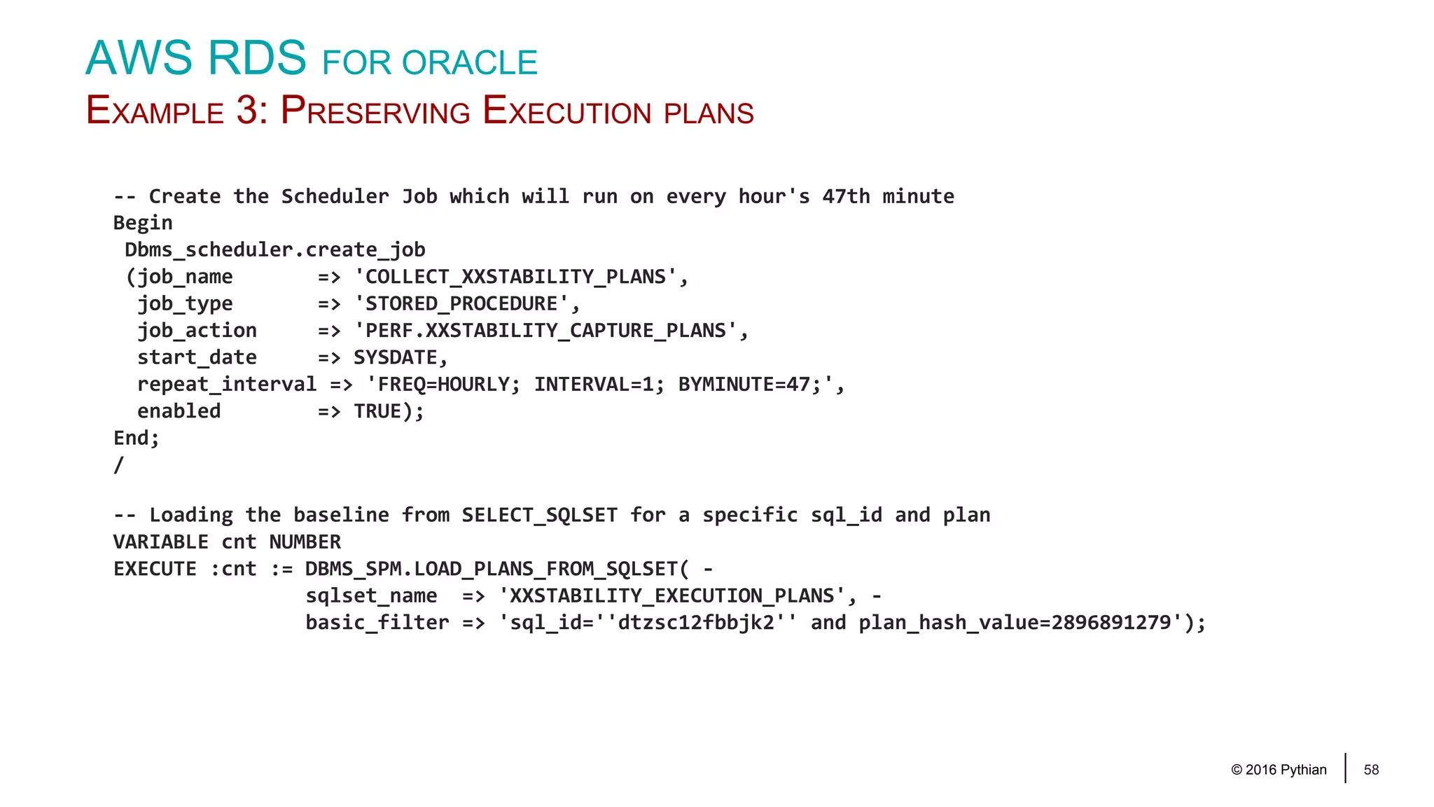 © 2016 Pythian 58 -- Create the Scheduler Job which will run on every hour's 47th minute Begin Dbms_scheduler.create_job (job_name => 'COLLECT_XXSTABILITY_PLANS', job_type => 'STORED_PROCEDURE', job_action => 'PERF.XXSTABILITY_CAPTURE_PLANS', start_date => SYSDATE, repeat_interval => 'FREQ=HOURLY; INTERVAL=1; BYMINUTE=47;', enabled => TRUE); End; / -- Loading the baseline from SELECT_SQLSET for a specific sql_id and plan VARIABLE cnt NUMBER EXECUTE :cnt := DBMS_SPM.LOAD_PLANS_FROM_SQLSET( - sqlset_name => 'XXSTABILITY_EXECUTION_PLANS', - basic_filter => 'sql_id=''dtzsc12fbbjk2'' and plan_hash_value=2896891279'); AWS RDS FOR ORACLE EXAMPLE 3: PRESERVING EXECUTION PLANS 