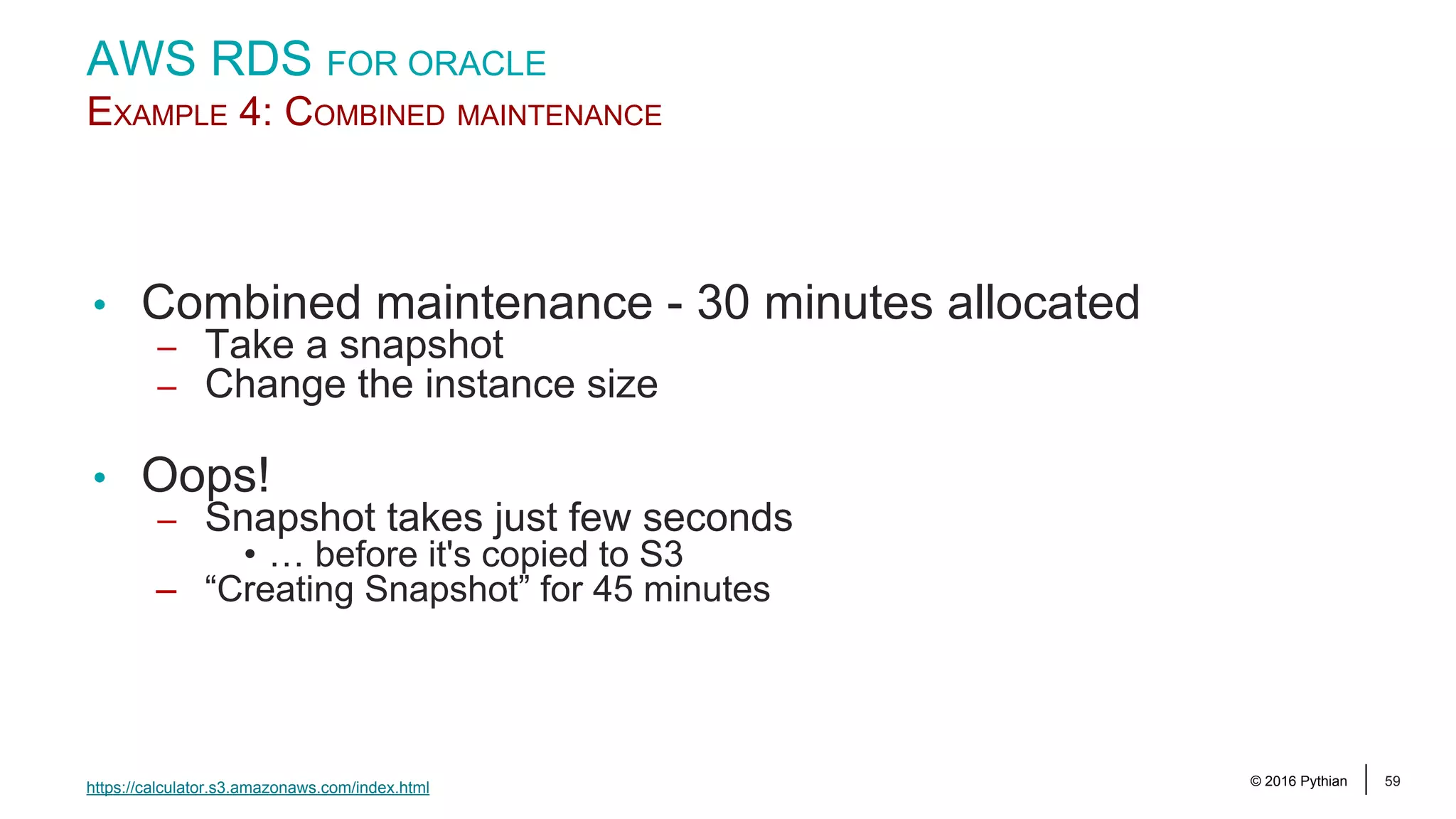 © 2016 Pythian 59 AWS RDS FOR ORACLE EXAMPLE 4: COMBINED MAINTENANCE • Combined maintenance - 30 minutes allocated – Take a snapshot – Change the instance size • Oops! – Snapshot takes just few seconds • … before it's copied to S3 – “Creating Snapshot” for 45 minutes https://calculator.s3.amazonaws.com/index.html 
