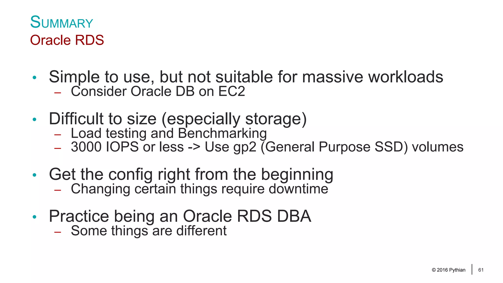 © 2016 Pythian 61 • Simple to use, but not suitable for massive workloads – Consider Oracle DB on EC2 • Difficult to size (especially storage) – Load testing and Benchmarking – 3000 IOPS or less -> Use gp2 (General Purpose SSD) volumes • Get the config right from the beginning – Changing certain things require downtime • Practice being an Oracle RDS DBA – Some things are different SUMMARY Oracle RDS 