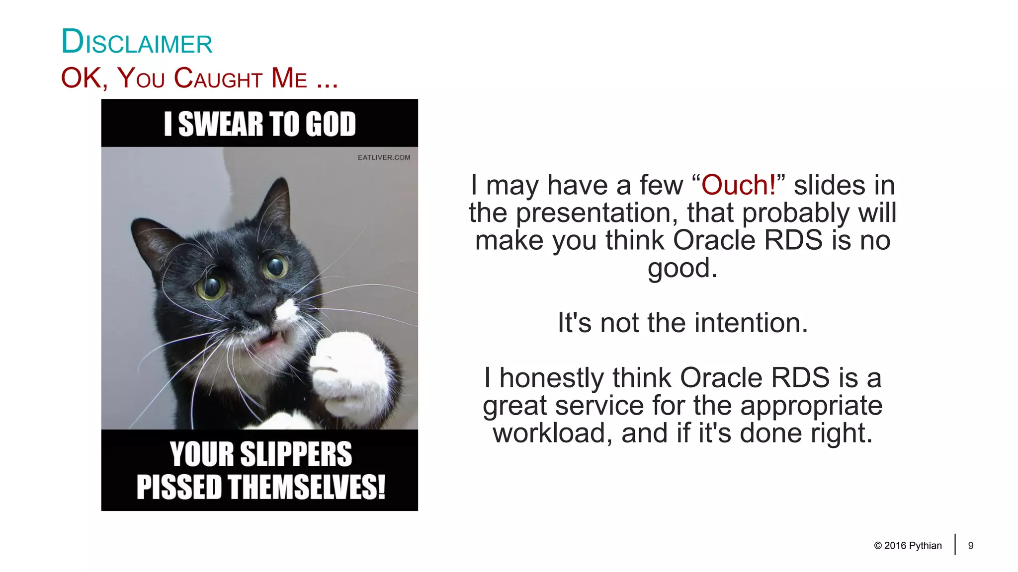 © 2016 Pythian 9 DISCLAIMER OK, YOU CAUGHT ME ... I may have a few “Ouch!” slides in the presentation, that probably will make you think Oracle RDS is no good. It's not the intention. I honestly think Oracle RDS is a great service for the appropriate workload, and if it's done right. 