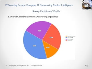 IT Sourcing Europe: European IT Outsourcing Market Intelligence

                                          Survey Participants’ Profile

  5. Overall Game Development Outsourcing Experience




   Copyright IT Sourcing Europe 2011 | All Rights Reserved               10
 