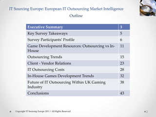 IT Sourcing Europe: European IT Outsourcing Market Intelligence
                                                        Outline

               Executive Summary                                  3
               Key Survey Takeaways                               5
               Survey Participants’ Profile                       6
               Game Development Resources: Outsourcing vs In-     11
               House
               Outsourcing Trends                                 15
               Client - Vendor Relations                          23
               IT Outsourcing Costs                               28
               In-House Games Development Trends                  32
               Future of IT Outsourcing Within UK Gaming          38
               Industry
               Conclusions                                        43



   Copyright IT Sourcing Europe 2011 | All Rights Reserved             2
 