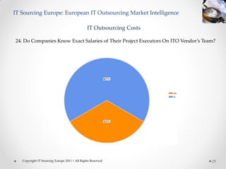 IT Sourcing Europe: European IT Outsourcing Market Intelligence

                                               IT Outsourcing Costs

24. Do Companies Know Exact Salaries of Their Project Executors On ITO Vendor’s Team?




   Copyright IT Sourcing Europe 2011 | All Rights Reserved                         29
 