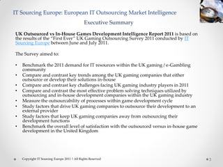 IT Sourcing Europe: European IT Outsourcing Market Intelligence
                                               Executive Summary
UK Outsourced vs In-House Games Development Intelligence Report 2011 is based on
the results of the “First Ever” UK Gaming Outsourcing Survey 2011 conducted by IT
Sourcing Europe between June and July 2011.

The Survey aimed to:

•   Benchmark the 2011 demand for IT resources within the UK gaming / e-Gambling
    community
•   Compare and contrast key trends among the UK gaming companies that either
    outsource or develop their solutions in-house
•   Compare and contrast key challenges facing UK gaming industry players in 2011
•   Compare and contrast the most effective problem solving techniques utilized by
    outsourcing and in-house development companies within the UK gaming industry
•   Measure the outsourcability of processes within game development cycle
•   Study factors that drive UK gaming companies to outsource their development to an
    external provider
•   Study factors that keep UK gaming companies away from outsourcing their
    development functions
•   Benchmark the overall level of satisfaction with the outsourced versus in-house game
    development in the United Kingdom




    Copyright IT Sourcing Europe 2011 | All Rights Reserved                                3
 