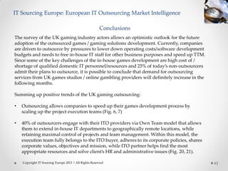 IT Sourcing Europe: European IT Outsourcing Market Intelligence

                                                        Conclusions
The survey of the UK gaming industry actors allows an optimistic outlook for the future
adoption of the outsourced games / gaming solutions development. Currently, companies
are driven to outsource by pressures to lower down operating costs/software development
budgets and needs to free in-house IT staff for other business purposes and speed up TTM.
Since some of the key challenges of the in-house games development are high cost of /
shortage of qualified domestic IT personnel/resources and 25% of today’s non-outsourcers
admit their plans to outsource, it is possible to conclude that demand for outsourcing
services from UK games studios / online gambling providers will definitely increase in the
following months.

Summing up positive trends of the UK gaming outsourcing:

•   Outsourcing allows companies to speed up their games development process by
    scaling up the project execution teams (Fig. 6, 7)

•   40% of outsourcers engage with their ITO providers via Own Team model that allows
    them to extend in-house IT departments to geographically remote locations, while
    retaining maximal control of projects and team management. Within this model, the
    execution team fully belongs to the ITO buyer, adheres to its corporate policies, shares
    corporate values, objectives and mission, while ITO partner helps find the most
    appropriate resources and solve client’s HR and administrative issues (Fig. 20, 21).

    Copyright IT Sourcing Europe 2011 | All Rights Reserved                                    43
 