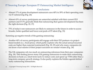 IT Sourcing Europe: European IT Outsourcing Market Intelligence
                                                  Conclusions
•   Almost 17% of game development outsourcers save 40% to 59% of their operating costs
    via IT outsourcing (Fig. 26)

•   Almost 43% of survey participants are somewhat satisfied with their current ITO
    partners and 37.5% generally think that outsourcing their games development has been
    the right decision (Fig. 22, 17)

•   75% of today’s non-outsourcers are likely to outsource in the future in order to access
    broader, better qualified and lower-cost pools of IT talent (Fig. 33)

Summing up negative trends of the gaming outsourcing:

•   Another 40% of survey participants still engage with their ITO partners via project-
    based models (i.e., fixed-price), which partly explains why the actual annual incurred
    costs are higher than expected (contracted) (Fig. 20, 25) and why many companies do
    not know exact salaries of their project executors on vendor’s teams (Fig. 24)

•   The UK companies rely too much on outsourcing references from their peer companies
    (Fig. 18). This finding proves many UK gaming outsourcers to make their outsourcing
    decisions in haste as a short-term tactic to reduce costs and speed up TTM rather than a
    long-term company growth strategy. It also partly explains the hidden agenda behind
    many outsourcing transactions.

    Copyright IT Sourcing Europe 2011 | All Rights Reserved                                    44
 