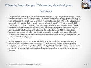 IT Sourcing Europe: European IT Outsourcing Market Intelligence

                                                        Conclusions

•   The prevailing majority of game development outsourcing companies manage to save
    no more than 10% to 24% of operating costs from their outsourcing operations (Fig. 26).
    This finding can be attributed to another research finding that 60% of the UK gaming
    companies outsource their operations to small providers (Fig. 19) who usually bid
    lowest at the RFP response stage, but surcharge clients at later stages for extra work
    (intentionally omitted in the RFP response), staff turnover (small providers are, as a
    rule, incapable of attracting and retaining the highest qualified IT personnel just
    because they cannot afford to pay above average local workforce rates and/or offer
    working conditions as favorable as those of their mid-sized and large competitors) or
    post-contract due diligence.

•   50% of non-outsourcers surveyed still believe in the myth that outsourcing can be
    beneficial for large companies only (Fig. 33). This finding shows that UK gaming
    companies are still lacking sufficient knowledge about innovative business models able
    to effectively satisfy their outsourcing demands regardless of their size and annual
    revenue




    Copyright IT Sourcing Europe 2011 | All Rights Reserved                                   45
 