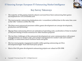 IT Sourcing Europe: European IT Outsourcing Market Intelligence

                                               Key Survey Takeaways

•   The majority of UK gaming industry players surveyed have been outsourcing their games
    development for 12 to 24 months now

•   The most popular outsourcing destinations mix is nearshore (within/close to the same time zone
    as the UK) + onshore (within the UK)

•   The three most outsourced processes within games development are concept development,
    production and QA/testing

•   The top three outsourcing drivers are reduction of operating costs, acceleration of time-to-market
    (TTM) and freeing in-house resources for other business purposes

•   The top three challenges of the outsourced development are: poor communication with project
    managers/teams on vendor’s side, poor project management on vendor’s side and vendor’s
    inability to understand client’s business needs and goals

•   The two most popular engagement models within gaming outsourcing are Own
    Development/Agile Team and fixed-price project

•   Most of the UK game development outsourcing projects are valued at €50-199K




    Copyright IT Sourcing Europe 2011 | All Rights Reserved                                              5
 