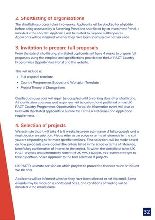32
Full proposal template
Country Programmes Budget and Workplan Template
Project Theory of Change form
From the date of shortlisting, shortlisted applicants will have 4 weeks to prepare full
proposals using the template and specifications provided on the UK PACT Country
Programmes Opportunities Portal and the website.
This will include a:
Clarification questions will again be accepted until 5 working days after shortlisting.
All clarification questions and responses will be collated and published on the UK
PACT Country Programmes Opportunities Portal. An information event will also be
held with shortlisted applicants to outline the Terms of Reference and application
requirements.
3. Invitation to prepare full proposals
2. Shortlisting of organisations
The shortlisting process takes two weeks. Applicants will be checked for eligibility
before being assessed by a Screening Panel and shortlisted by an Investment Panel. If
included in the shortlist, applicants will be invited to prepare Full Proposals.
Applicants will be informed whether they have been shortlisted or not via email.
We estimate that it will take 4 to 5 weeks between submission of full proposals and a
final decision on selection. Please refer to the scope or terms of reference for the call
you are responding to for more specific timelines. Final selections will be made based
on how proposals score against the criteria listed in the scope or terms of reference,
beneficiary confirmation of interest in the project, fit within the portfolio of other UK
PACT projects and affordability within the UK PACT budget. We reserve the right to
take a portfolio-based approach to the final selection of projects.
UK PACT’s ultimate decision on which projects to proceed to the next round or to fund
will be final.
Applicants will be informed whether they have been selected or not via email. Some
awards may be made on a conditional basis, and conditions of funding will be
included in the award email.
4. Selection of projects
 