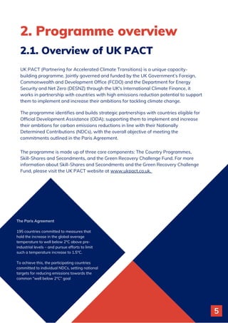 2. Programme overview
UK PACT (Partnering for Accelerated Climate Transitions) is a unique capacity-
building programme. Jointly governed and funded by the UK Government’s Foreign,
Commonwealth and Development Office (FCDO) and the Department for Energy
Security and Net Zero (DESNZ) through the UK's International Climate Finance, it
works in partnership with countries with high emissions reduction potential to support
them to implement and increase their ambitions for tackling climate change.
The programme identifies and builds strategic partnerships with countries eligible for
Official Development Assistance (ODA); supporting them to implement and increase
their ambitions for carbon emissions reductions in line with their Nationally
Determined Contributions (NDCs), with the overall objective of meeting the
commitments outlined in the Paris Agreement.
The programme is made up of three core components: The Country Programmes,
Skill-Shares and Secondments, and the Green Recovery Challenge Fund. For more
information about Skill-Shares and Secondments and the Green Recovery Challenge
Fund, please visit the UK PACT website at www.ukpact.co.uk.
2.1. Overview of UK PACT
The Paris Agreement
195 countries committed to measures that
hold the increase in the global average
temperature to well below 2°C above pre-
industrial levels – and pursue efforts to limit
such a temperature increase to 1.5°C.
To achieve this, the participating countries
committed to individual NDCs, setting national
targets for reducing emissions towards the
common “well below 2°C” goal
5
 
