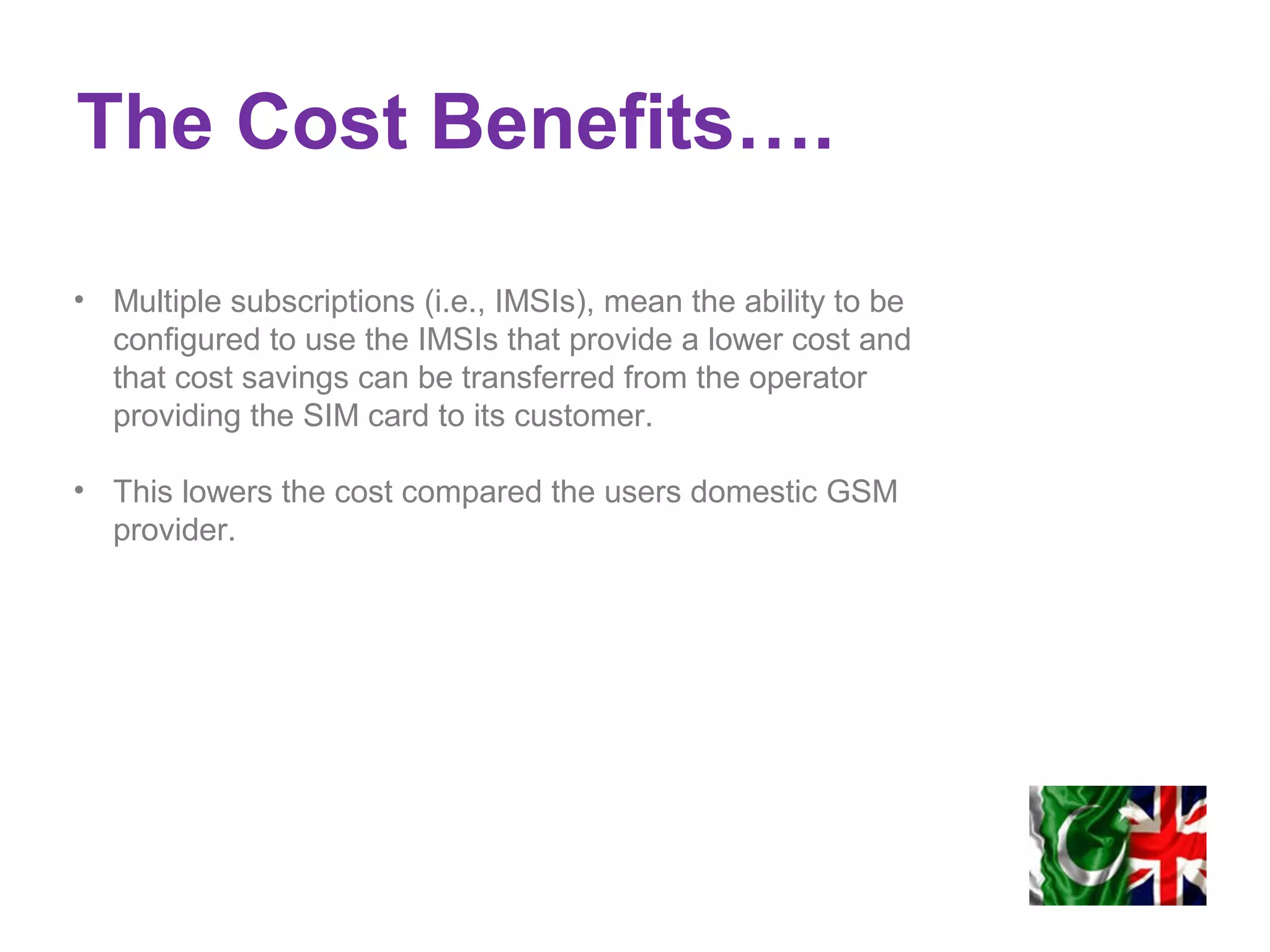 The Cost Benefits….
• Multiple subscriptions (i.e., IMSIs), mean the ability to be
configured to use the IMSIs that provide a lower cost and
that cost savings can be transferred from the operator
providing the SIM card to its customer.
• This lowers the cost compared the users domestic GSM
provider.
 
