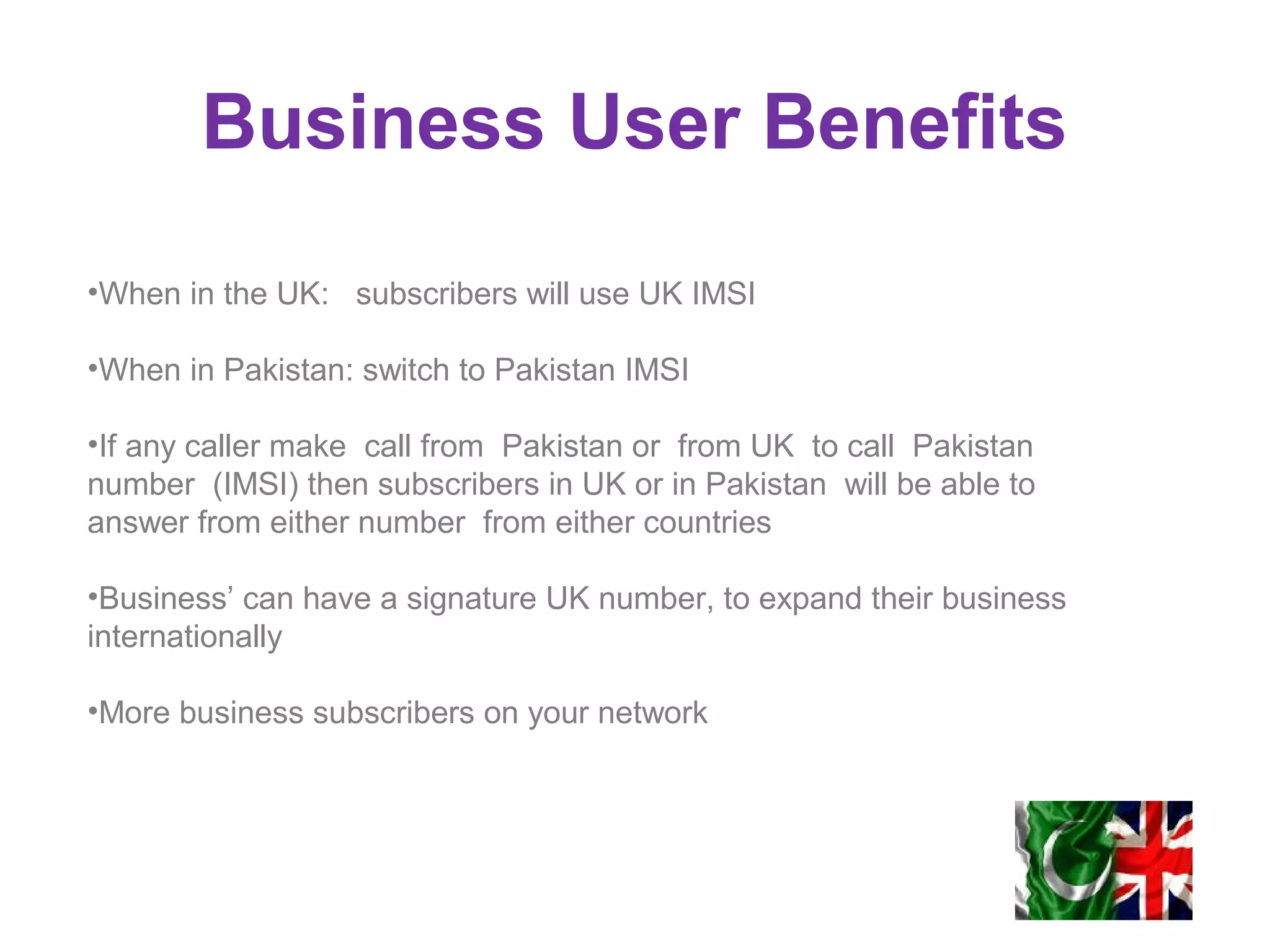 Business User Benefits
•When in the UK: subscribers will use UK IMSI
•When in Pakistan: switch to Pakistan IMSI
•If any caller make call from Pakistan or from UK to call Pakistan
number (IMSI) then subscribers in UK or in Pakistan will be able to
answer from either number from either countries
•Business’ can have a signature UK number, to expand their business
internationally
•More business subscribers on your network
 