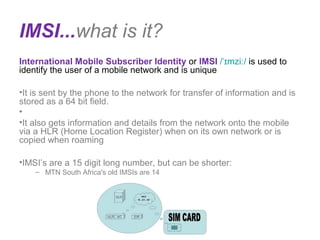 IMSI...what is it?
International Mobile Subscriber Identity or IMSI / mziˈɪ ː/ is used to 
identify the user of a mobile network and is unique
•It is sent by the phone to the network for transfer of information and is 
stored as a 64 bit field.
• 
•It also gets information and details from the network onto the mobile 
via a HLR (Home Location Register) when on its own network or is 
copied when roaming 
•IMSI’s are a 15 digit long number, but can be shorter:
– MTN South Africa's old IMSIs are 14 
 