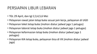 PERSIAPAN LIBUR LEBARAN
• TGL 29 April, dan tgl 2,3,4,5,6 Mei
• Pelayanan rawat jalan tetap buka sesuai jam kerja, pelayanan di UGD
• Pelayanan loket tetap buka (mohon diatur jadwal jaga 1 petugas)
• Pelayanan laborat tetap buka (mohon diatur jadwal jaga 1 petugas)
• Pelayanan kefarmasian tetap buka (mohon diatur jadwal jaga 1
petugas)
• Pelayanan KIA tetap buka, pelayanan bisa di VK (mohon diatur jadwal
jaga)
 