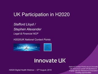 UK Participation in H2020
Stafford Lloyd /
Stephen Alexander
Legal & Financial NCP
H2020UK National Contact Points
National Contact Points are an Innovate
UK resource to assist UK Business to
engage with EU Research & Innovation
Funding opportunities
H2020 Digital Health Webinar – 07th August, 2019
 