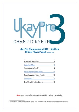 UkayPro Championship 2011 – Sheffield
                          Official Player Packet (version 1.0)                           1




                               Date and Location:                                        2
                               Location Map:                                             3
                               Tournament Staff:                                         4
                               Main Event Information:                                       5
                               Prize Support (Main Event):                               6
                               Transport:                                                7
                               Deck Registration Sheet:                                  8




                Note: Junior Event information will be available in a later Player Packet


1
    Original Player Packet concept created by Duncan Tang, for the 2009 Yu-Gi-Oh! United Kingdom National Championship
 