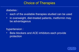 Choice of Therapies
diabetes :
• each of the available therapies studied can be used
• in overweight, diet-treated patients, metformin may
be advantageous
hypertension :
• Beta blockers and ACE inhibitors each provide
protection

ukpds

 