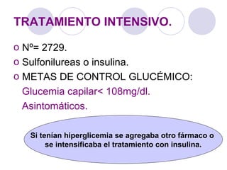 TRATAMIENTO INTENSIVO.
o Nº= 2729.
o Sulfonilureas o insulina.
o METAS DE CONTROL GLUCÉMICO:
Glucemia capilar< 108mg/dl.
Asintomáticos.
Si tenían hiperglicemia se agregaba otro fármaco o
se intensificaba el tratamiento con insulina.
 