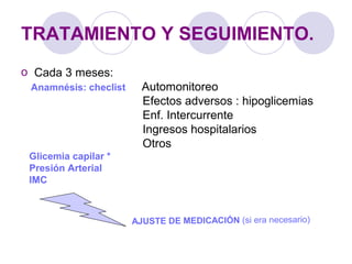 TRATAMIENTO Y SEGUIMIENTO.
o Cada 3 meses:
Anamnésis: checlist Automonitoreo
Efectos adversos : hipoglicemias
Enf. Intercurrente
Ingresos hospitalarios
Otros
Glicemia capilar *
Presión Arterial
IMC
AJUSTE DE MEDICACIÓN (si era necesario)
 