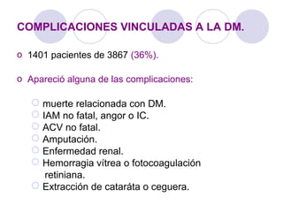 COMPLICACIONES VINCULADAS A LA DM.
o 1401 pacientes de 3867 (36%).
o Apareció alguna de las complicaciones:
 muerte relacionada con DM.
 IAM no fatal, angor o IC.
 ACV no fatal.
 Amputación.
 Enfermedad renal.
 Hemorragia vítrea o fotocoagulación
retiniana.
 Extracción de cataráta o ceguera.
 