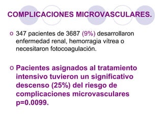COMPLICACIONES MICROVASCULARES.
o 347 pacientes de 3687 (9%) desarrollaron
enfermedad renal, hemorragia vítrea o
necesitaron fotocoagulación.
o Pacientes asignados al tratamiento
intensivo tuvieron un significativo
descenso (25%) del riesgo de
complicaciones microvasculares
p=0.0099.
 
