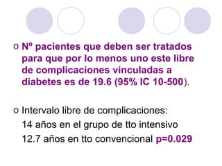 o Nº pacientes que deben ser tratados
para que por lo menos uno este libre
de complicaciones vinculadas a
diabetes es de 19.6 (95% IC 10-500).
o Intervalo libre de complicaciones:
14 años en el grupo de tto intensivo
12.7 años en tto convencional p=0.029
 