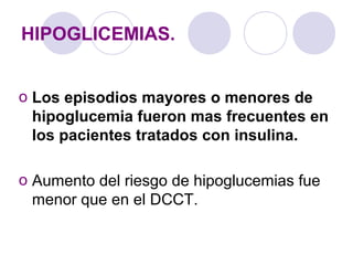 HIPOGLICEMIAS.
o Los episodios mayores o menores de
hipoglucemia fueron mas frecuentes en
los pacientes tratados con insulina.
o Aumento del riesgo de hipoglucemias fue
menor que en el DCCT.
 