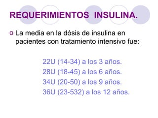 REQUERIMIENTOS INSULINA.
o La media en la dósis de insulina en
pacientes con tratamiento intensivo fue:
22U (14-34) a los 3 años.
28U (18-45) a los 6 años.
34U (20-50) a los 9 años.
36U (23-532) a los 12 años.
 
