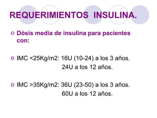 REQUERIMIENTOS INSULINA.
o Dósis media de insulina para pacientes
con:
o IMC <25Kg/m2: 16U (10-24) a los 3 años.
24U a los 12 años.
o IMC >35Kg/m2: 36U (23-50) a los 3 años.
60U a los 12 años.
 