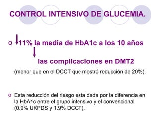 CONTROL INTENSIVO DE GLUCEMIA.
o 11% la media de HbA1c a los 10 años
las complicaciones en DMT2
(menor que en el DCCT que mostró reducción de 20%).
o Esta reducción del riesgo esta dada por la diferencia en
la HbA1c entre el grupo intensivo y el convencional
(0.9% UKPDS y 1.9% DCCT).
 