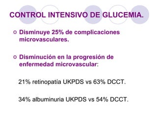 CONTROL INTENSIVO DE GLUCEMIA.
o Disminuye 25% de complicaciones
microvasculares.
o Disminución en la progresión de
enfermedad microvascular:
21% retinopatía UKPDS vs 63% DCCT.
34% albuminuria UKPDS vs 54% DCCT.
 