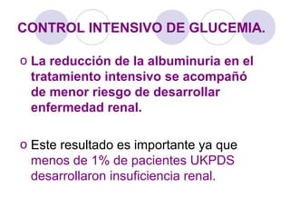 CONTROL INTENSIVO DE GLUCEMIA.
o La reducción de la albuminuria en el
tratamiento intensivo se acompañó
de menor riesgo de desarrollar
enfermedad renal.
o Este resultado es importante ya que
menos de 1% de pacientes UKPDS
desarrollaron insuficiencia renal.
 