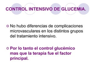 CONTROL INTENSIVO DE GLUCEMIA.
o No hubo diferencias de complicaciones
microvasculares en los distintos grupos
del tratamiento intensivo.
o Por lo tanto el control glucémico
mas que la terapia fue el factor
principal.
 