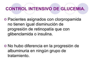 CONTROL INTENSIVO DE GLUCEMIA.
o Pacientes asignados con clorpropamida
no tienen igual disminución de
progresión de retinopatía que con
glibenclamida o insulina.
o No hubo diferencia en la progresión de
albuminuria en ningún grupo de
tratamiento.
 