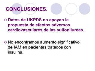 CONCLUSIONES.
o Datos de UKPDS no apoyan la
propuesta de efectos adversos
cardiovasculares de las sulfonilureas.
o No encontramos aumento significativo
de IAM en pacientes tratados con
insulina.
 