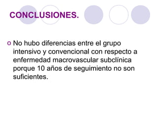 CONCLUSIONES.
o No hubo diferencias entre el grupo
intensivo y convencional con respecto a
enfermedad macrovascular subclínica
porque 10 años de seguimiento no son
suficientes.
 