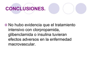CONCLUSIONES.
o No hubo evidencia que el tratamiento
intensivo con clorpropamida,
glibenclamida o insulina tuvieran
efectos adversos en la enfermedad
macrovascular.
 