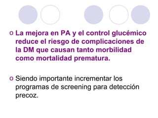 o La mejora en PA y el control glucémico
reduce el riesgo de complicaciones de
la DM que causan tanto morbilidad
como mortalidad prematura.
o Siendo importante incrementar los
programas de screening para detección
precoz.
 